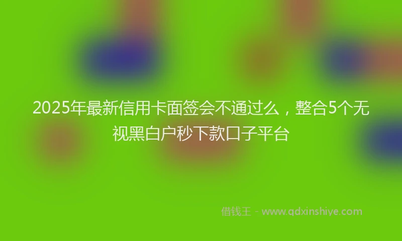 2025年最新信用卡面签会不通过么，整合5个无视黑白户秒下款口子平台