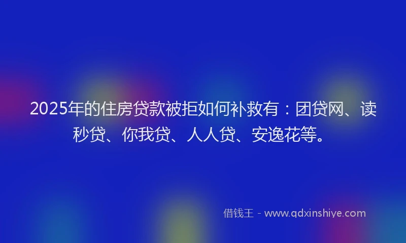2025年的住房贷款被拒如何补救有：团贷网、读秒贷、你我贷、人人贷、安逸花等。