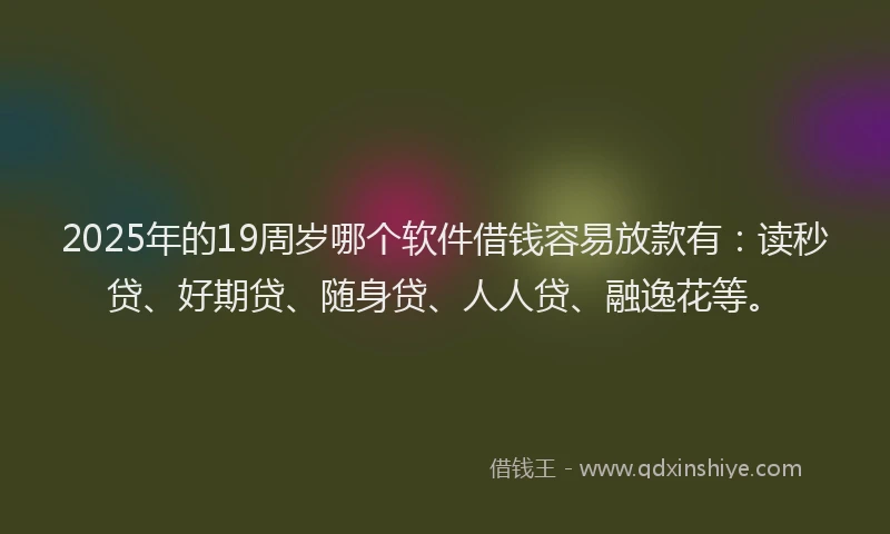 2025年的19周岁哪个软件借钱容易放款有：读秒贷、好期贷、随身贷、人人贷、融逸花等。