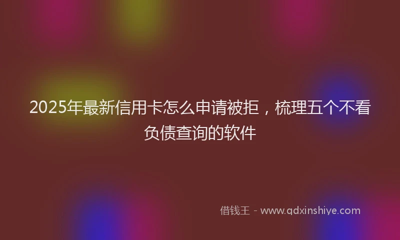 2025年最新信用卡怎么申请被拒，梳理五个不看负债查询的软件