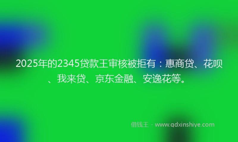 2025年的2345贷款王审核被拒有：惠商贷、花呗、我来贷、京东金融、安逸花等。