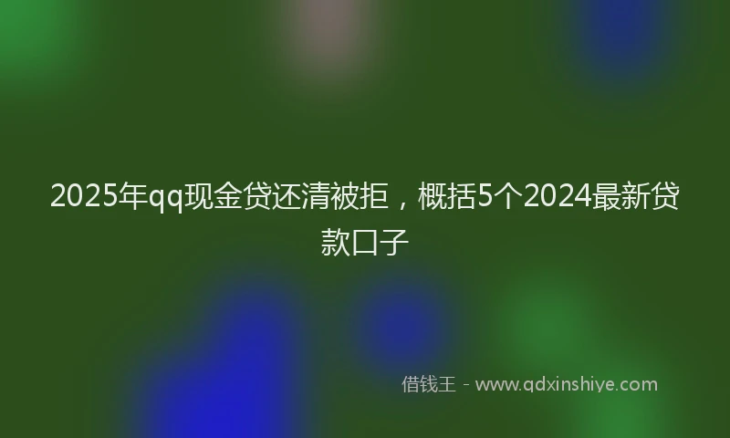2025年qq现金贷还清被拒，概括5个2024最新贷款口子