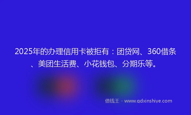 2025年的办理信用卡被拒有：团贷网、360借条、美团生活费、小花钱包、分期乐等。