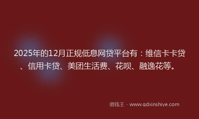 2025年的12月正规低息网贷平台有：维信卡卡贷、信用卡贷、美团生活费、花呗、融逸花等。