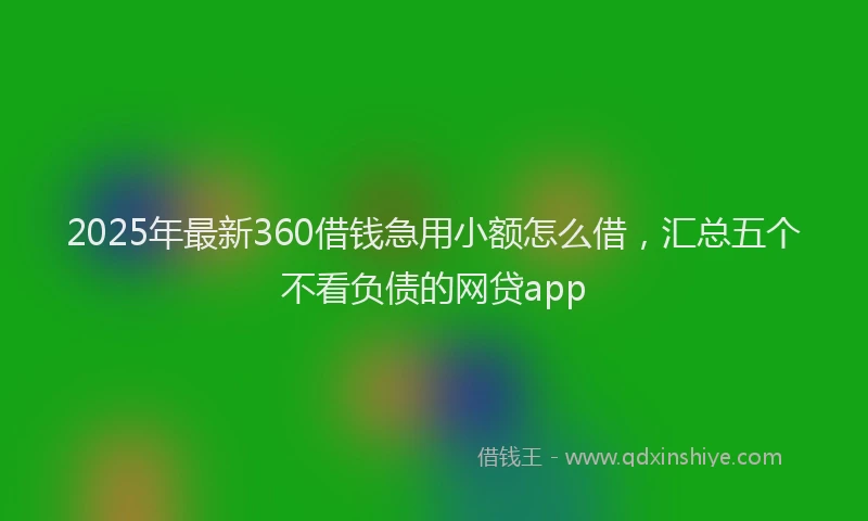 2025年最新360借钱急用小额怎么借，汇总五个不看负债的网贷app