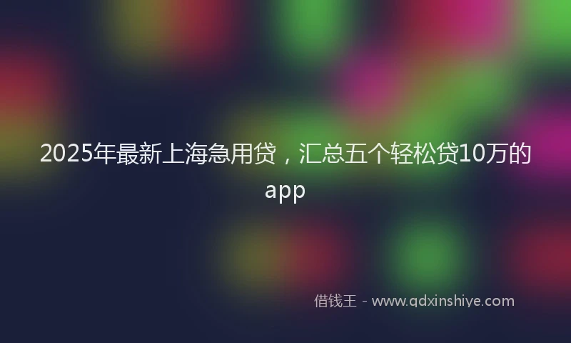 2025年最新上海急用贷，汇总五个轻松贷10万的app