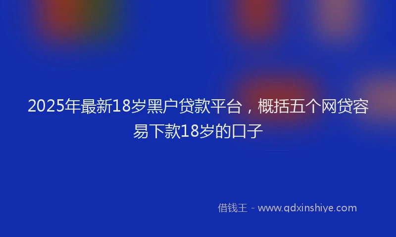 2025年最新18岁黑户贷款平台，概括五个网贷容易下款18岁的口子