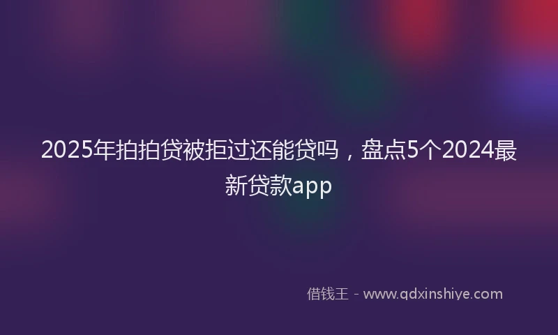 2025年拍拍贷被拒过还能贷吗，盘点5个2024最新贷款app