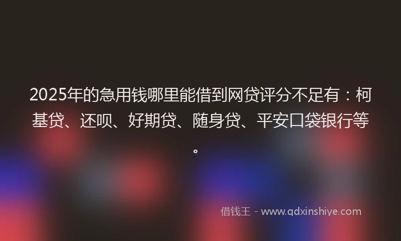 2025年的急用钱哪里能借到网贷评分不足有：柯基贷、还呗、好期贷、随身贷、平安口袋银行等。
