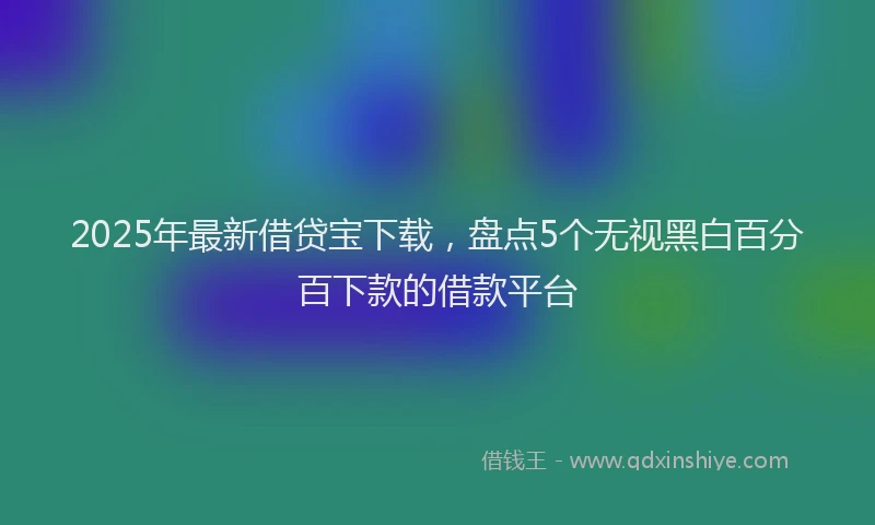 2025年最新借贷宝下载，盘点5个无视黑白百分百下款的借款平台