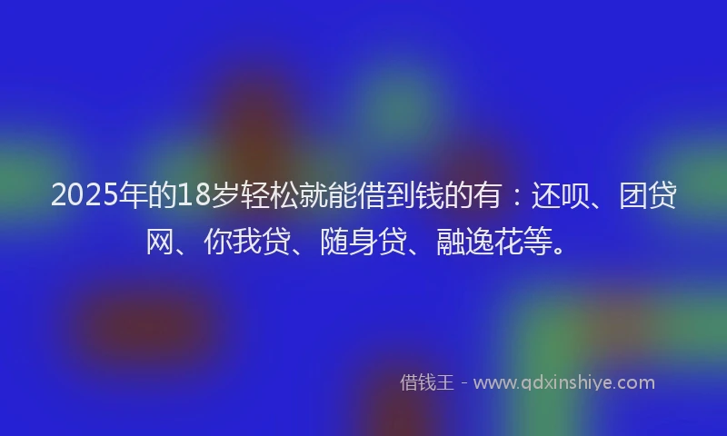 2025年的18岁轻松就能借到钱的有：还呗、团贷网、你我贷、随身贷、融逸花等。