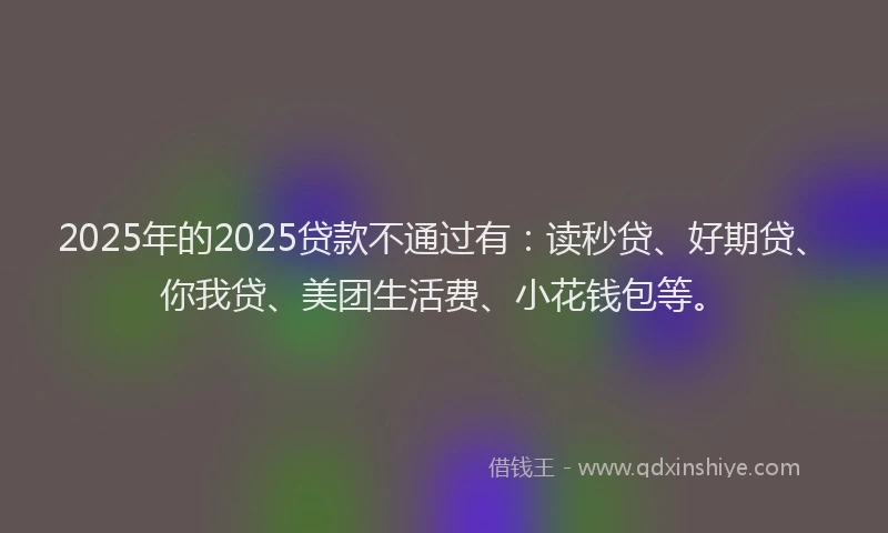 2025年的2025贷款不通过有：读秒贷、好期贷、你我贷、美团生活费、小花钱包等。