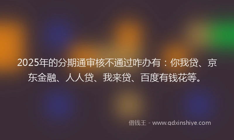 2025年的分期通审核不通过咋办有：你我贷、京东金融、人人贷、我来贷、百度有钱花等。