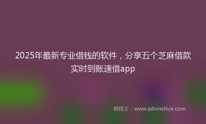 2025年最新专业借钱的软件，分享五个芝麻借款实时到账速借app