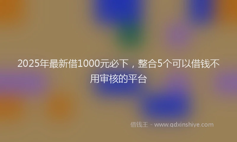 2025年最新借1000元必下，整合5个可以借钱不用审核的平台