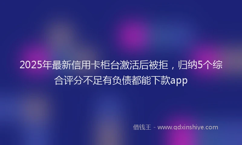 2025年最新信用卡柜台激活后被拒，归纳5个综合评分不足有负债都能下款app