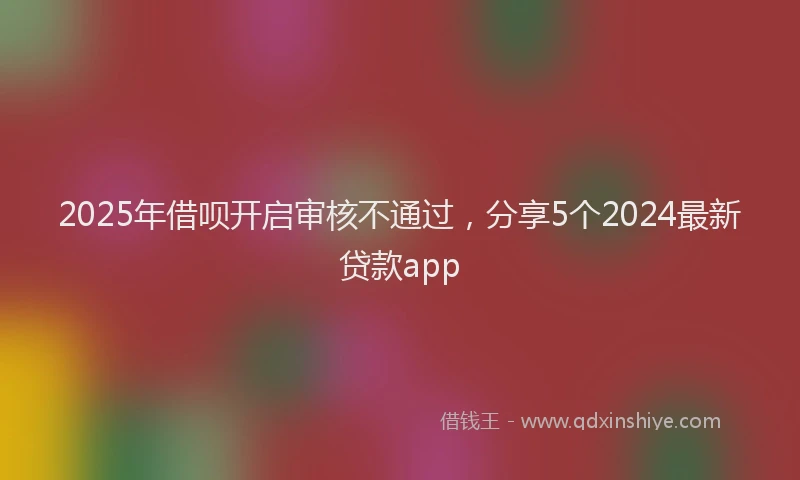 2025年借呗开启审核不通过，分享5个2024最新贷款app