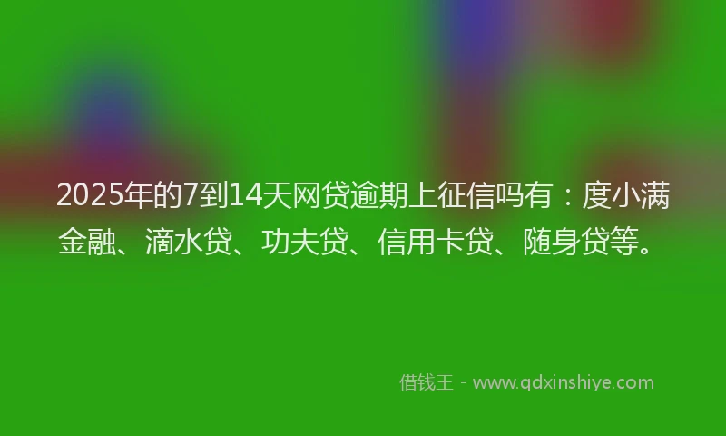 2025年的7到14天网贷逾期上征信吗有：度小满金融、滴水贷、功夫贷、信用卡贷、随身贷等。
