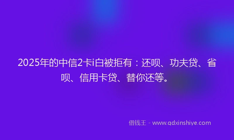 2025年的中信2卡i白被拒有：还呗、功夫贷、省呗、信用卡贷、替你还等。