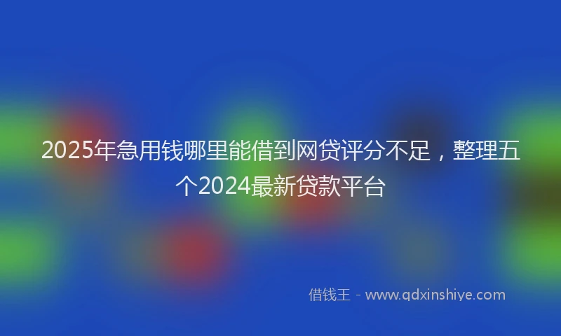 2025年急用钱哪里能借到网贷评分不足，整理五个2024最新贷款平台