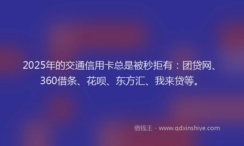 2025年的交通信用卡总是被秒拒有：团贷网、360借条、花呗、东方汇、我来贷等。
