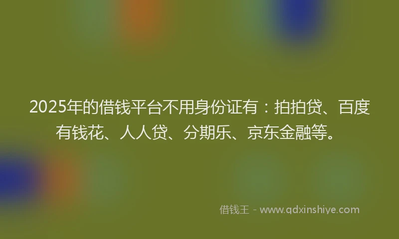 2025年的借钱平台不用身份证有：拍拍贷、百度有钱花、人人贷、分期乐、京东金融等。