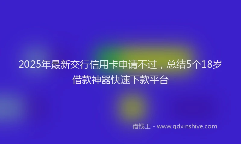 2025年最新交行信用卡申请不过，总结5个18岁借款神器快速下款平台