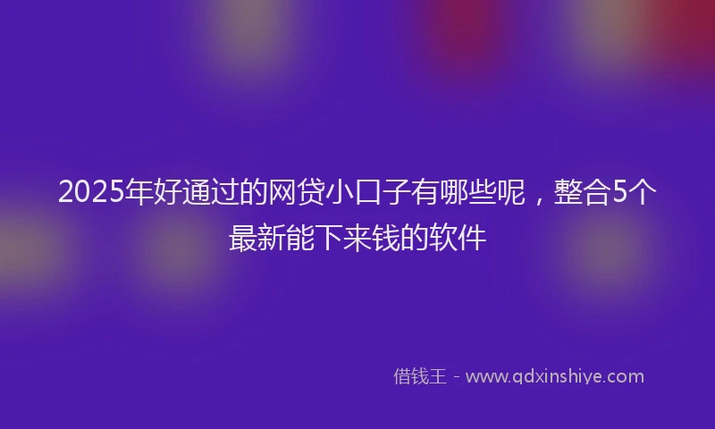 2025年好通过的网贷小口子有哪些呢，整合5个最新能下来钱的软件