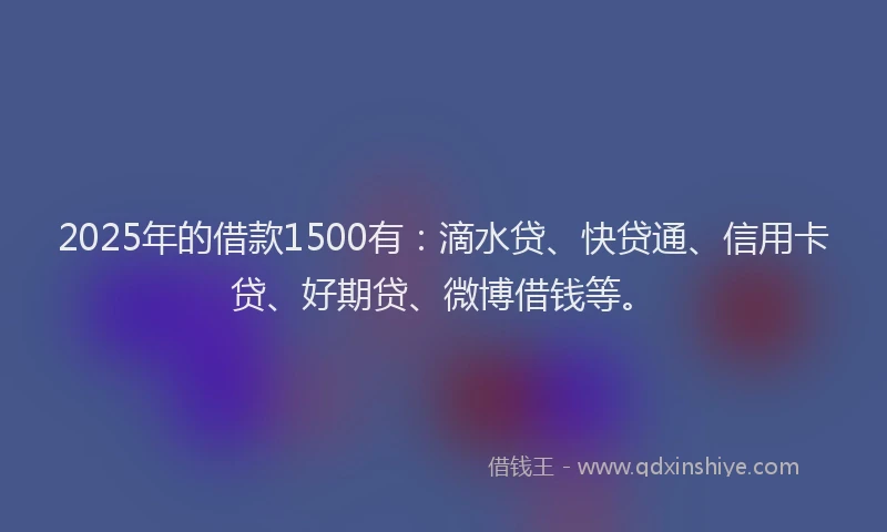 2025年的借款1500有：滴水贷、快贷通、信用卡贷、好期贷、微博借钱等。