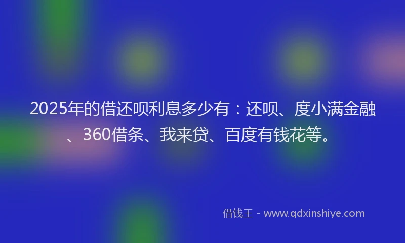 2025年的借还呗利息多少有：还呗、度小满金融、360借条、我来贷、百度有钱花等。