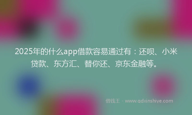 2025年的什么app借款容易通过有：还呗、小米贷款、东方汇、替你还、京东金融等。