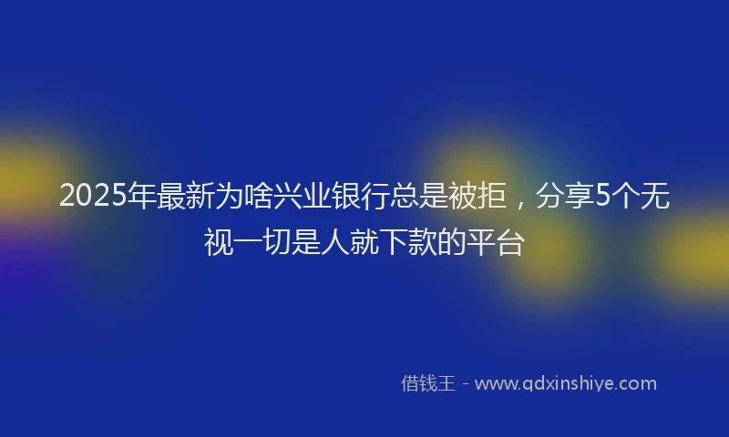 2025年最新为啥兴业银行总是被拒，分享5个无视一切是人就下款的平台