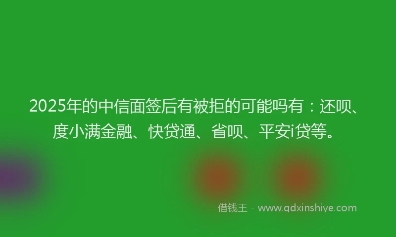 2025年的中信面签后有被拒的可能吗有：还呗、度小满金融、快贷通、省呗、平安i贷等。