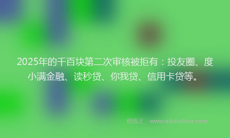 2025年的千百块第二次审核被拒有：投友圈、度小满金融、读秒贷、你我贷、信用卡贷等。