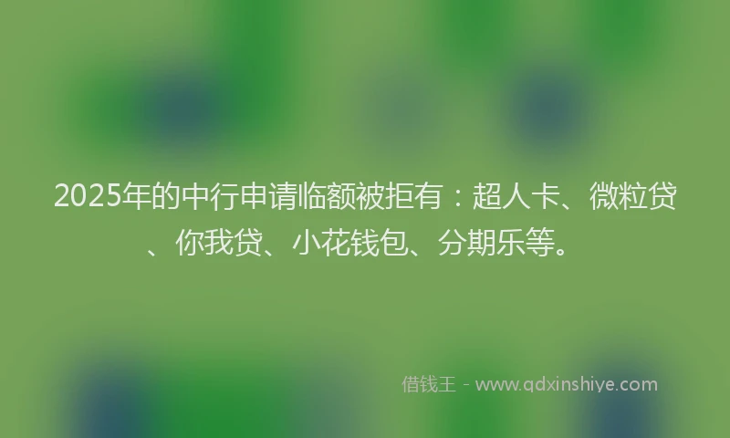 2025年的中行申请临额被拒有：超人卡、微粒贷、你我贷、小花钱包、分期乐等。