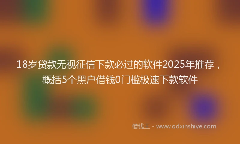 18岁贷款无视征信下款必过的软件2025年推荐，概括5个黑户借钱0门槛极速下款软件