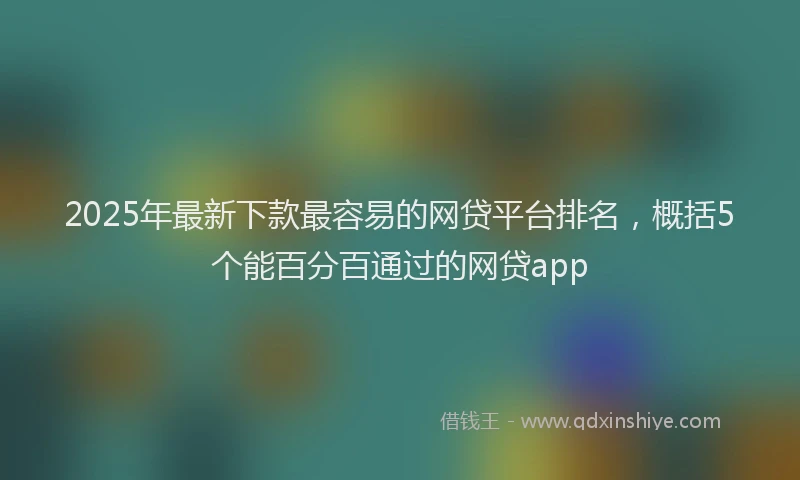 2025年最新下款最容易的网贷平台排名，概括5个能百分百通过的网贷app