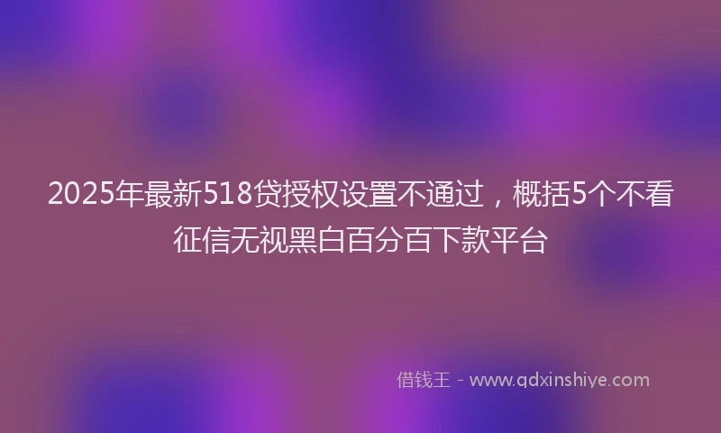 2025年最新518贷授权设置不通过，概括5个不看征信无视黑白百分百下款平台