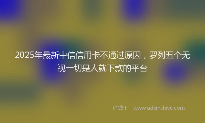 2025年最新中信信用卡不通过原因，罗列五个无视一切是人就下款的平台