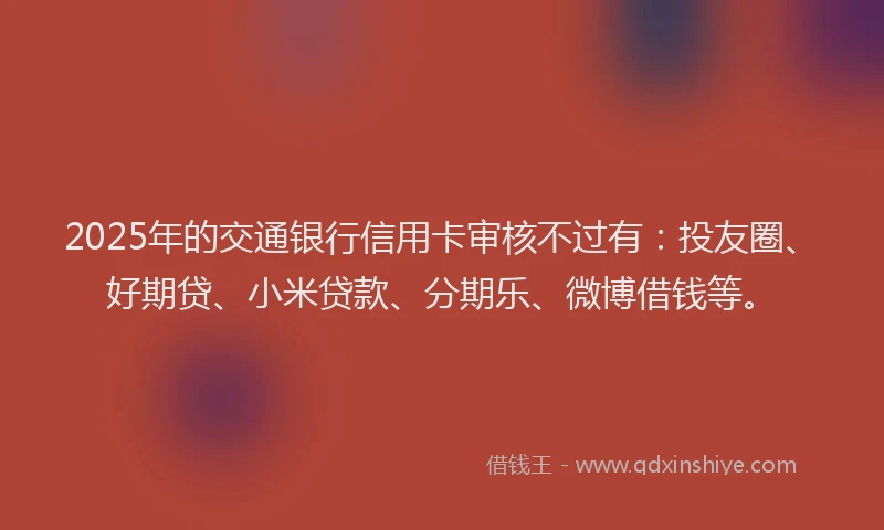 2025年的交通银行信用卡审核不过有：投友圈、好期贷、小米贷款、分期乐、微博借钱等。