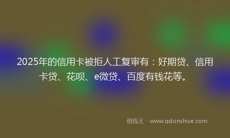 2025年的信用卡被拒人工复审有：好期贷、信用卡贷、花呗、e微贷、百度有钱花等。