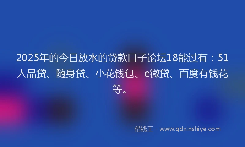 2025年的今日放水的贷款口子论坛18能过有：51人品贷、随身贷、小花钱包、e微贷、百度有钱花等。