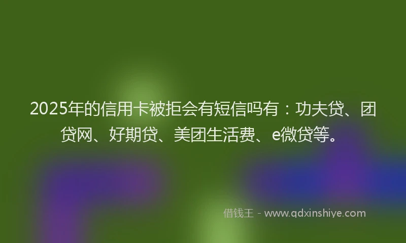 2025年的信用卡被拒会有短信吗有：功夫贷、团贷网、好期贷、美团生活费、e微贷等。