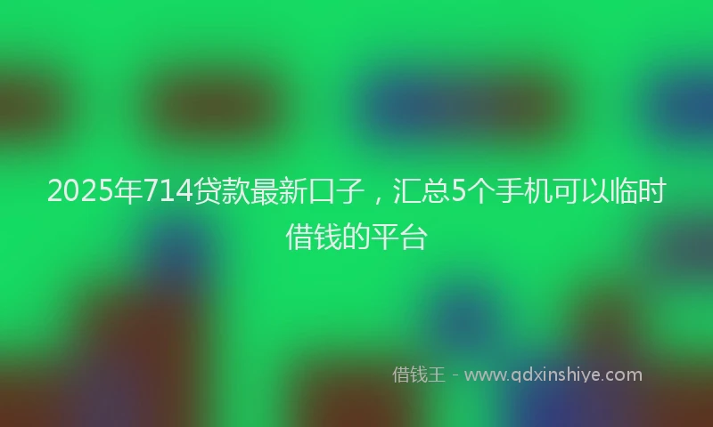 2025年714贷款最新口子，汇总5个手机可以临时借钱的平台
