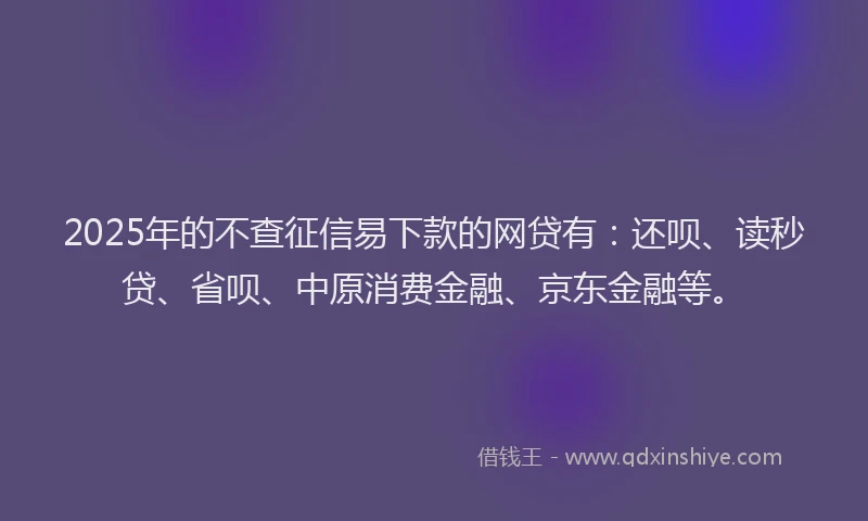2025年的不查征信易下款的网贷有：还呗、读秒贷、省呗、中原消费金融、京东金融等。