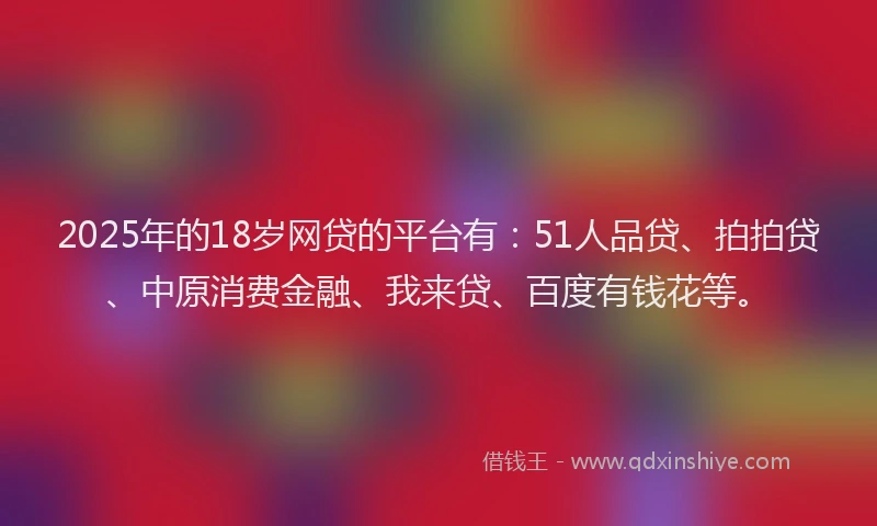 2025年的18岁网贷的平台有：51人品贷、拍拍贷、中原消费金融、我来贷、百度有钱花等。