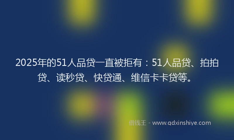2025年的51人品贷一直被拒有：51人品贷、拍拍贷、读秒贷、快贷通、维信卡卡贷等。
