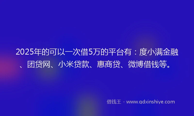 2025年的可以一次借5万的平台有：度小满金融、团贷网、小米贷款、惠商贷、微博借钱等。