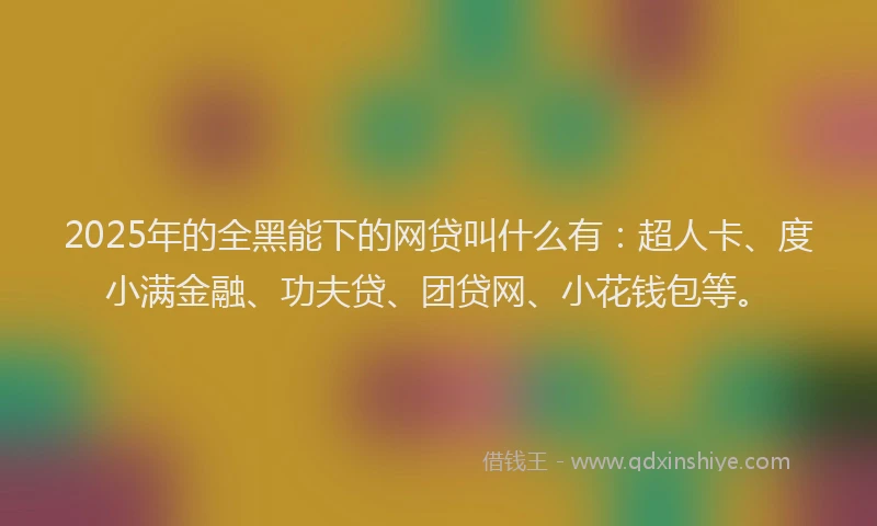 2025年的全黑能下的网贷叫什么有：超人卡、度小满金融、功夫贷、团贷网、小花钱包等。