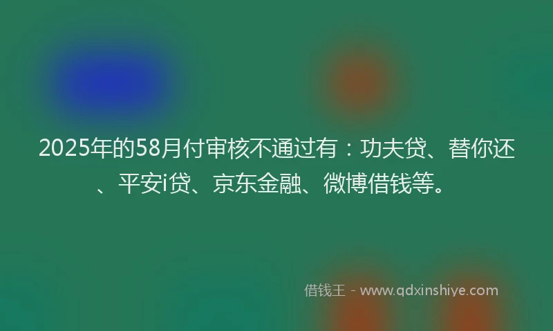 2025年的58月付审核不通过有：功夫贷、替你还、平安i贷、京东金融、微博借钱等。